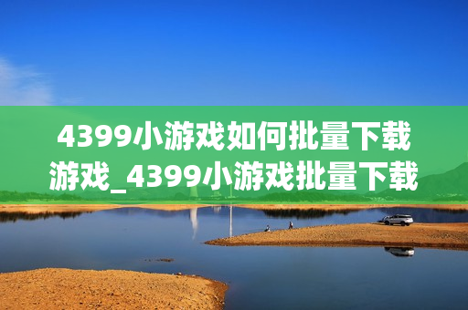 4399小游戏如何批量下载游戏_4399小游戏批量下载工具与使用方法【攻略】 4399小游戏如何批量下载游戏_4399小游戏批量下载工具与使用方法【攻略】