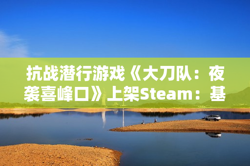 抗战潜行游戏《大刀队：夜袭喜峰口》上架Steam：基于33年真实抗战事件制作