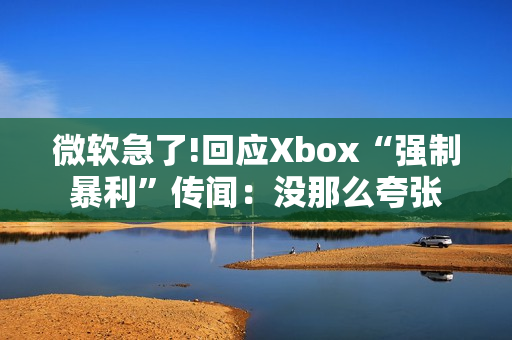微软急了!回应Xbox“强制暴利”传闻:没那么夸张 微软急了!回应Xbox“强制暴利”传闻:没那么夸张