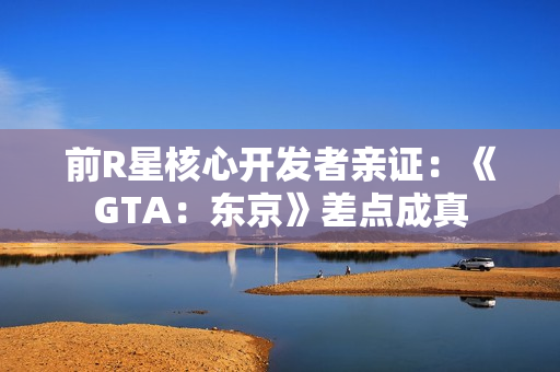 前R星核心开发者亲证：《GTA：东京》差点成真