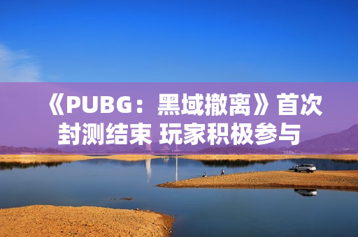 《PUBG:黑域撤离》首次封测结束 玩家积极参与 《PUBG:黑域撤离》首次封测结束 玩家积极参与