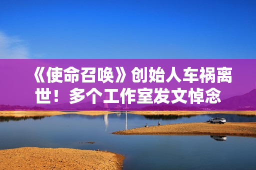 《使命召唤》创始人车祸离世！多个工作室发文悼念