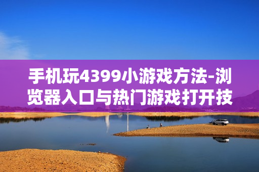 手机玩4399小游戏方法-浏览器入口与热门游戏打开技巧