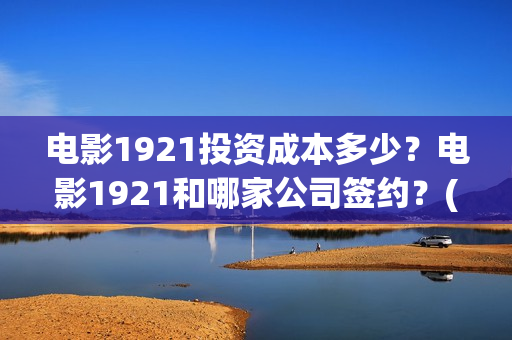 电影1921投资成本多少？电影1921和哪家公司签约？(电影1921投资成本)