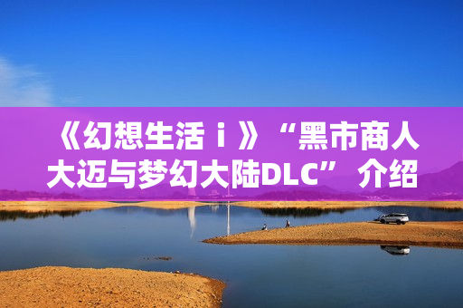 《幻想生活ｉ》“黑市商人大迈与梦幻大陆DLC” 介绍视频