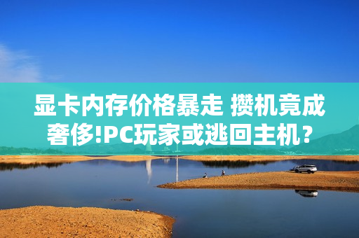 显卡内存价格暴走 攒机竟成奢侈!PC玩家或逃回主机？