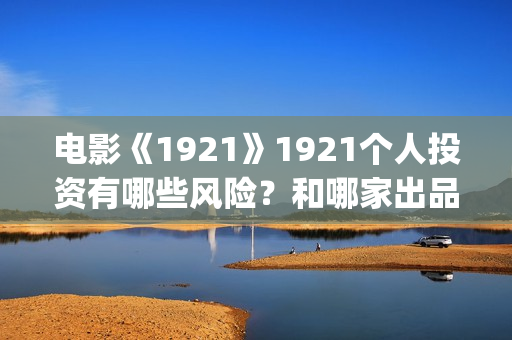 电影《1921》1921个人投资有哪些风险？和哪家出品方签约？(电影《1921》凸显了伟大的什么精神)