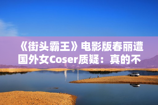 《街头霸王》电影版春丽遭国外女Coser质疑：真的不太好看
