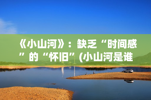 《小山河》：缺乏“时间感”的“怀旧”(小山河是谁唱的)