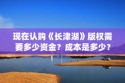 现在认购《长津湖》版权需要多少资金？成本是多少？门槛？(长津湖份额认购)