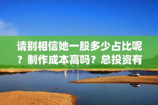 请别相信她一股多少占比呢？制作成本高吗？总投资有多少？(请别相信她成本)