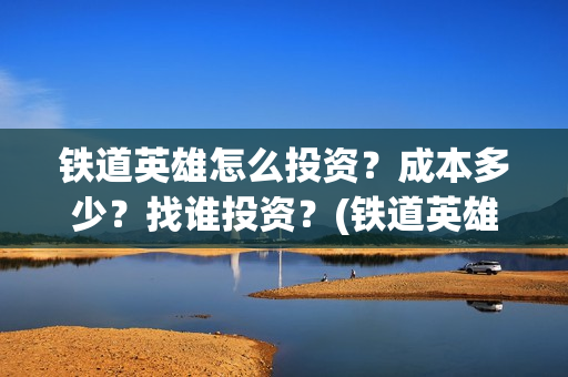 铁道英雄怎么投资？成本多少？找谁投资？(铁道英雄推迟)