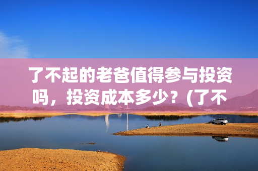 了不起的老爸值得参与投资吗，投资成本多少？(了不起的老爸咋样)