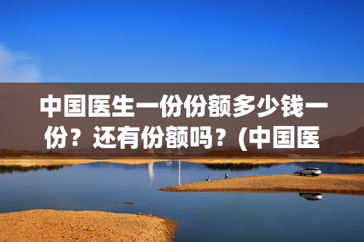 中国医生一份份额多少钱一份？还有份额吗？(中国医生大概)