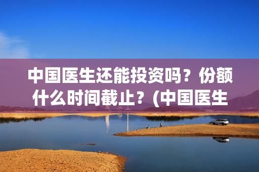 中国医生还能投资吗？份额什么时间截止？(中国医生还可以投资吗)