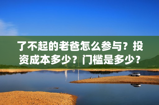 了不起的老爸怎么参与？投资成本多少？门槛是多少？哪一家公司的合同(了不 起的老爸)