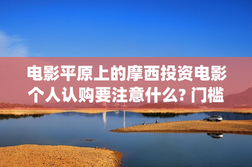 电影平原上的摩西投资电影个人认购要注意什么? 门槛多少?(平原上的摩西电影百度百科)