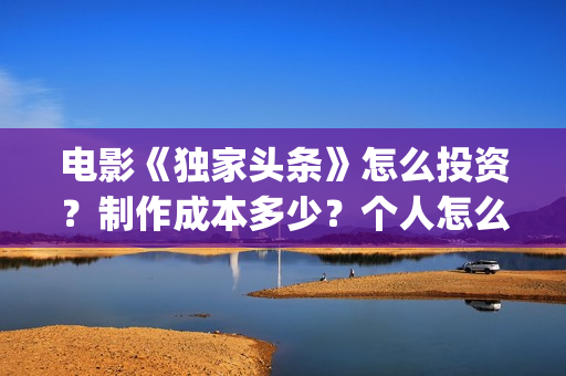 电影《独家头条》怎么投资？制作成本多少？个人怎么参与？(独家头条女主角)