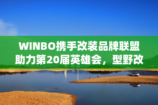 WINBO携手改装品牌联盟助力第20届英雄会，型野改装方案圈粉越野玩家(xpower改装)
