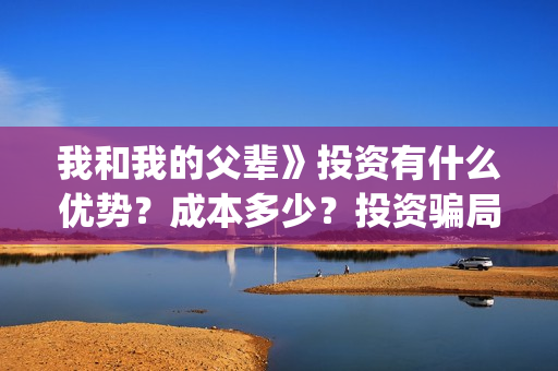 我和我的父辈》投资有什么优势？成本多少？投资骗局(我和我的父辈在线观看免费全集电视剧)