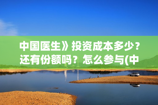 中国医生》投资成本多少？还有份额吗？怎么参与(中国医生 投资骗局)