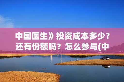 中国医生》投资成本多少？还有份额吗？怎么参与(中国医生投资了多少钱)