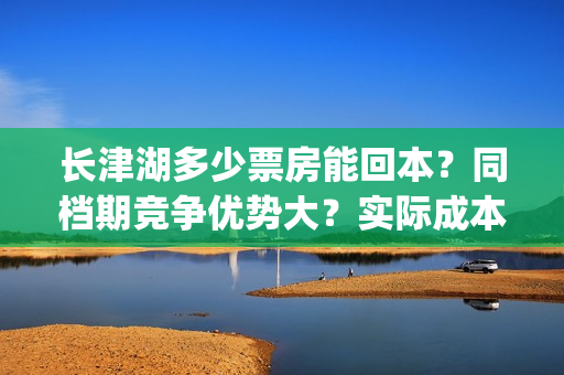 长津湖多少票房能回本？同档期竞争优势大？实际成本是多少？(长津湖票房多少亿?)