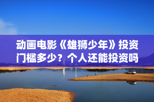 动画电影《雄狮少年》投资门槛多少？个人还能投资吗？(动画电影《雄狮》在线看)