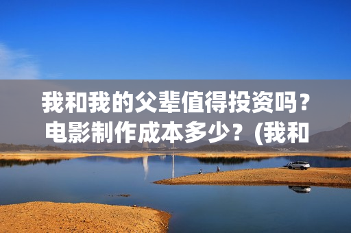我和我的父辈值得投资吗？电影制作成本多少？(我和我的父辈是啥片)