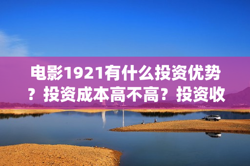 电影1921有什么投资优势？投资成本高不高？投资收益什么时候到账？(1921电影令人最有感受的镜头)
