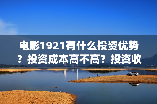 电影1921有什么投资优势？投资成本高不高？投资收益什么时候到账？(电影1921里有些什么历史事件)