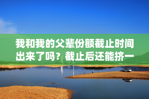我和我的父辈份额截止时间出来了吗？截止后还能挤一挤？(我和我的父辈是什么剧)