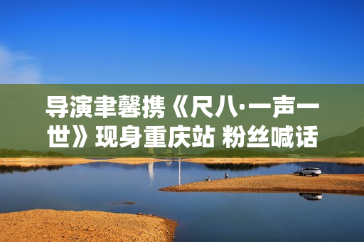 导演聿馨携《尺八·一声一世》现身重庆站 粉丝喊话佐藤康夫何时再出新曲