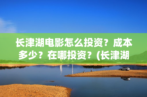 长津湖电影怎么投资？成本多少？在哪投资？(长津湖电影怎样)