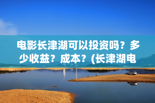 电影长津湖可以投资吗？多少收益？成本？(长津湖电影能看)
