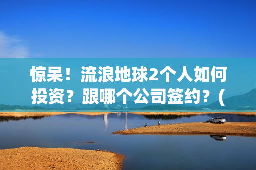 惊呆！流浪地球2个人如何投资？跟哪个公司签约？(流浪地球流浪地球)