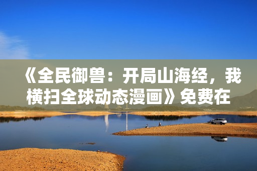 《全民御兽：开局山海经，我横扫全球动态漫画》免费在线观看高清完整版