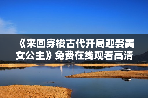 《来回穿梭古代开局迎娶美女公主》免费在线观看高清完整版