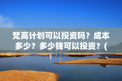梵高计划可以投资吗？成本多少？多少钱可以投资？(梵高计划多久上映)