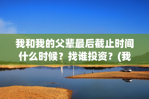 我和我的父辈最后截止时间什么时候？找谁投资？(我和我的父辈最喜欢的故事情节概括)