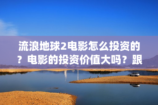 流浪地球2电影怎么投资的？电影的投资价值大吗？跟谁投？(流浪地球2电影票房)