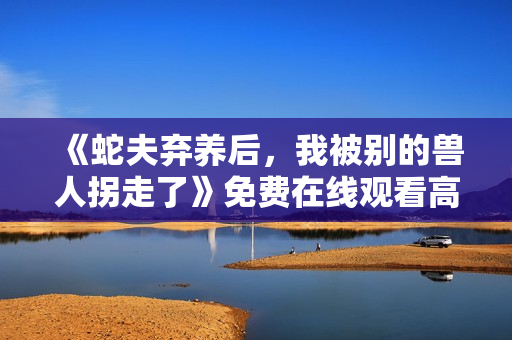 《蛇夫弃养后，我被别的兽人拐走了》免费在线观看高清完整版