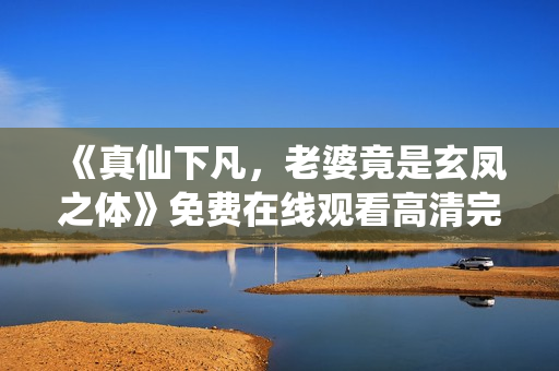 《真仙下凡，老婆竟是玄凤之体》免费在线观看高清完整版