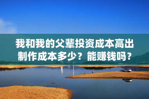 我和我的父辈投资成本高出制作成本多少？能赚钱吗？(我和我的父辈投资成本)