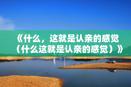 《什么，这就是认亲的感觉（什么这就是认亲的感觉）》免费在线观看高清完整版