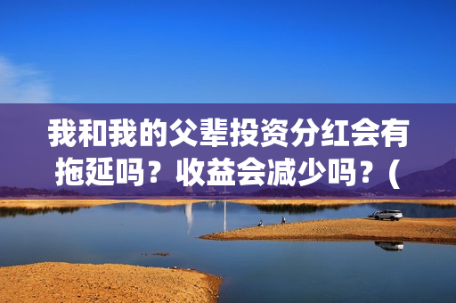 我和我的父辈投资分红会有拖延吗？收益会减少吗？(我和我的父辈 总投资)