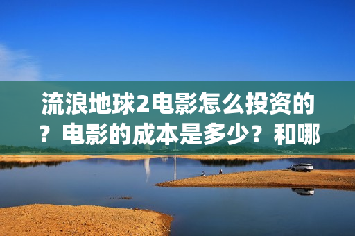 流浪地球2电影怎么投资的？电影的成本是多少？和哪家公司签约？(流浪地球2电影什么时候上映)