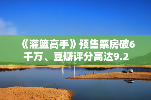 《灌篮高手》预售票房破6千万、豆瓣评分高达9.2