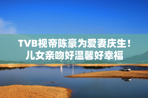 TVB视帝陈豪为爱妻庆生！儿女亲吻好温馨好幸福