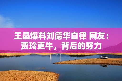 王晶爆料刘德华自律 网友：贾玲更牛，背后的努力